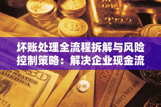 武汉坏账处理全流程拆解与风险控制策略：解决企业现金流顽疾的实战指南