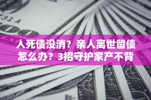 武汉人死债没消？亲人离世留债怎么办？3招守护家产不背锅