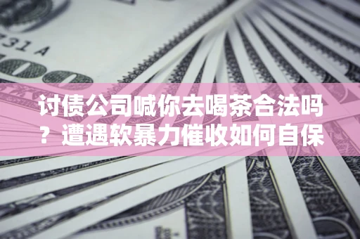 武汉讨债公司喊你去喝茶合法吗？遭遇软暴力催收如何自保？