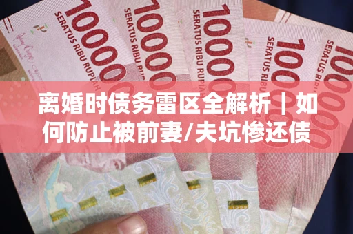 武汉离婚时债务雷区全解析｜如何防止被前妻/夫坑惨还债？